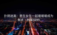 扑朔迷离：男生女生一起嗟嗟嗟成为焦点 · 档案6699