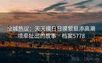 全城热议：天天摸日日摸狠狠添高潮喷牵扯出的故事 · 档案5778