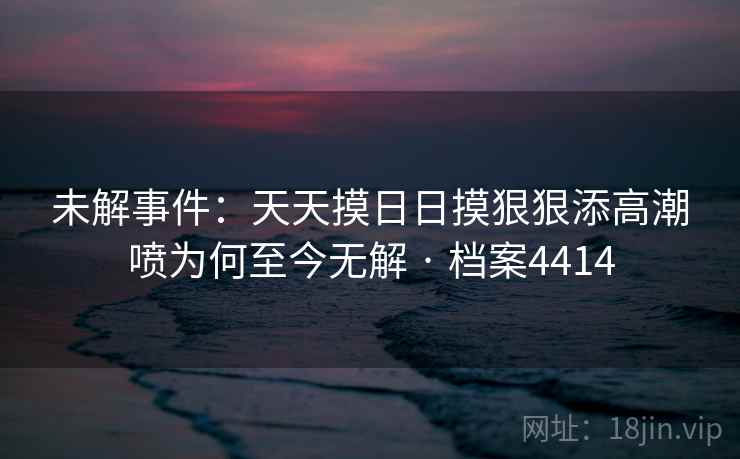 未解事件：天天摸日日摸狠狠添高潮喷为何至今无解 · 档案4414
