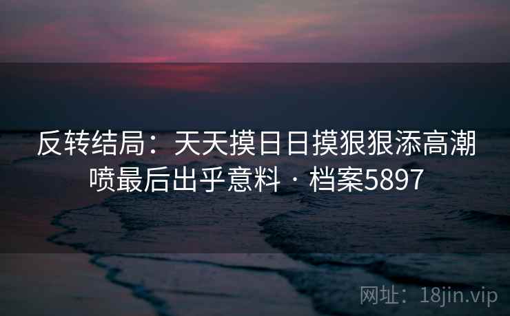 反转结局：天天摸日日摸狠狠添高潮喷最后出乎意料 · 档案5897