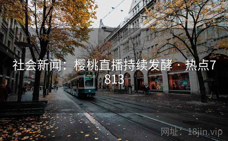 社会新闻:樱桃直播持续发酵 · 热点7813 社会新闻:樱桃直播持续发酵 · 热点7813