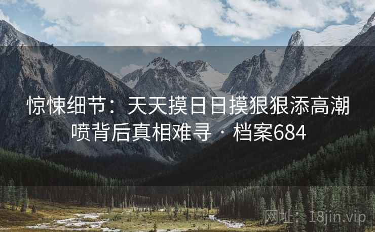 惊悚细节：天天摸日日摸狠狠添高潮喷背后真相难寻 · 档案684