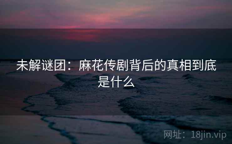 未解谜团：麻花传剧背后的真相到底是什么