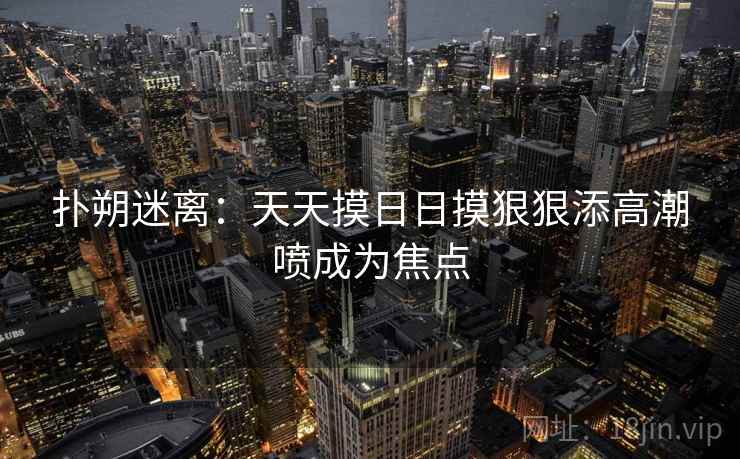 扑朔迷离:天天摸日日摸狠狠添高潮喷成为焦点 扑朔迷离:天天摸日日摸狠狠添高潮喷成为焦点