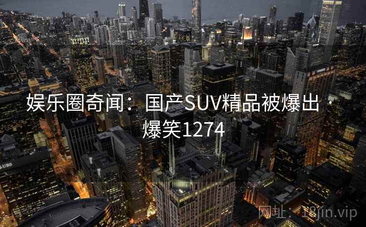 娱乐圈奇闻：国产SUV精品被爆出 · 爆笑1274
