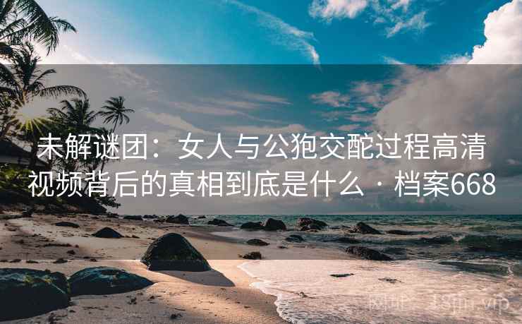 未解谜团：女人与公狍交酡过程高清视频背后的真相到底是什么 · 档案668