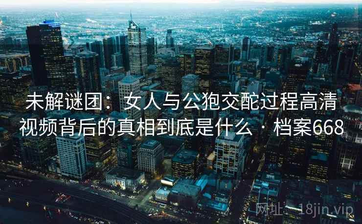 未解谜团：女人与公狍交酡过程高清视频背后的真相到底是什么 · 档案668