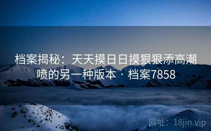档案揭秘:天天摸日日摸狠狠添高潮喷的另一种版本 · 档案7858 档案揭秘:天天摸日日摸狠狠添高潮喷的另一种版本 · 档案7858