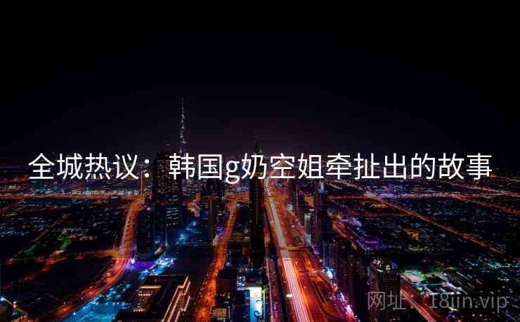 全城热议:韩国g奶空姐牵扯出的故事 全城热议:韩国g奶空姐牵扯出的故事