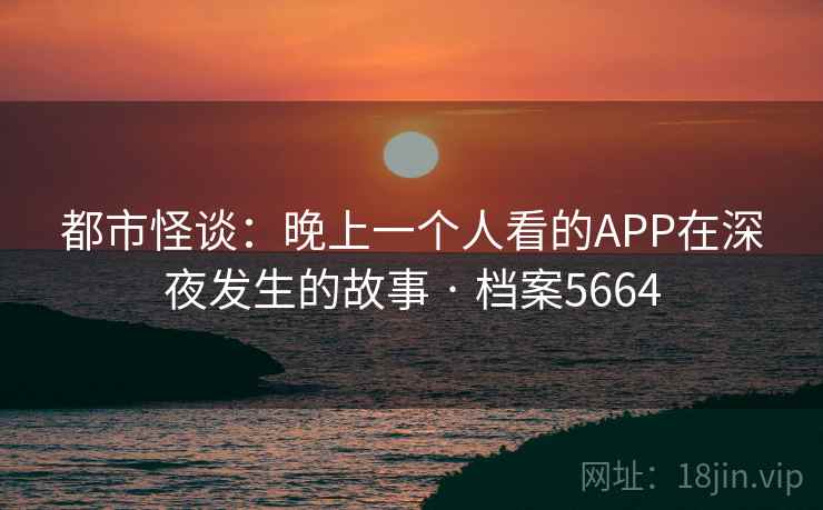 都市怪谈：晚上一个人看的APP在深夜发生的故事 · 档案5664