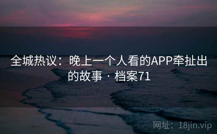 全城热议：晚上一个人看的APP牵扯出的故事 · 档案71