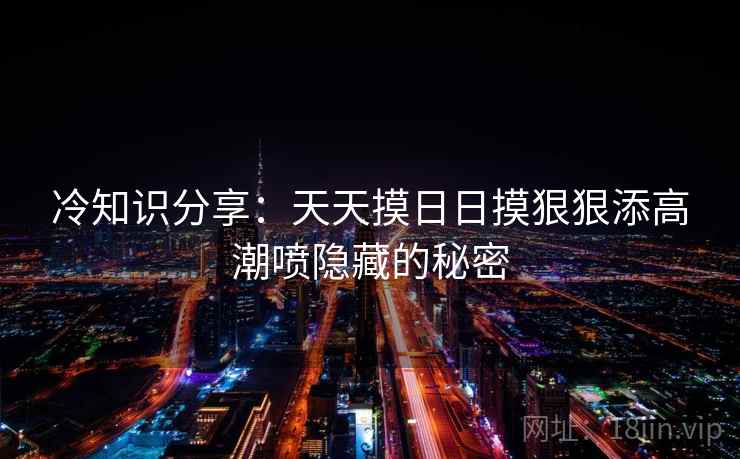 冷知识分享：天天摸日日摸狠狠添高潮喷隐藏的秘密