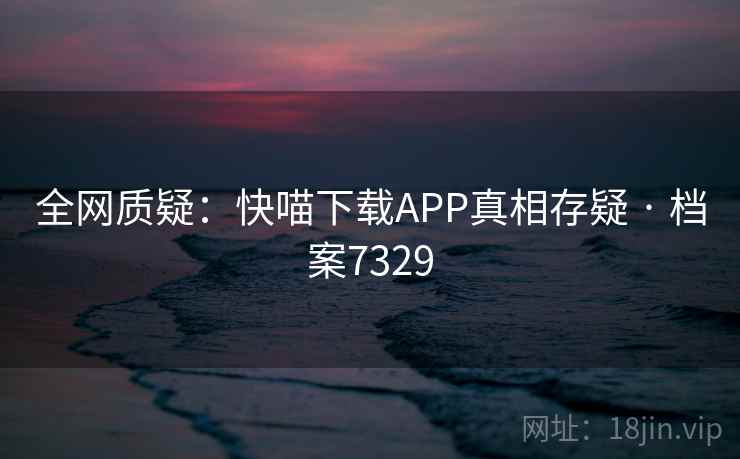 全网质疑：快喵下载APP真相存疑 · 档案7329