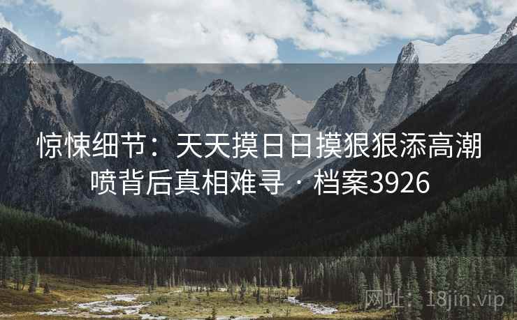 惊悚细节：天天摸日日摸狠狠添高潮喷背后真相难寻 · 档案3926