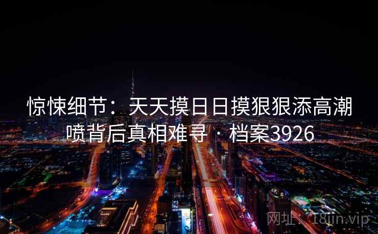 惊悚细节：天天摸日日摸狠狠添高潮喷背后真相难寻 · 档案3926